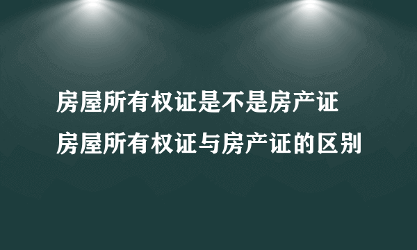 房屋所有权证是不是房产证 房屋所有权证与房产证的区别