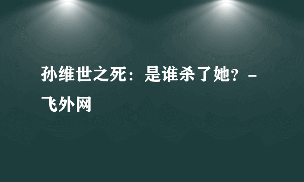 孙维世之死：是谁杀了她？-飞外网