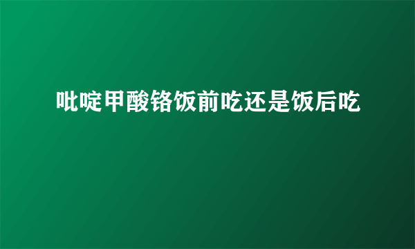 吡啶甲酸铬饭前吃还是饭后吃