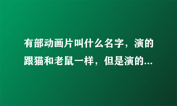 有部动画片叫什么名字，演的跟猫和老鼠一样，但是演的是3个国家，猫国，狗国，老鼠国，打仗的，是以前的？