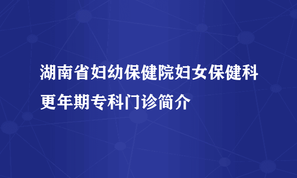 湖南省妇幼保健院妇女保健科更年期专科门诊简介