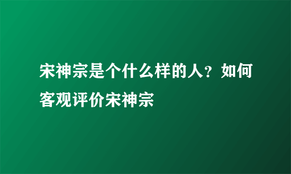 宋神宗是个什么样的人？如何客观评价宋神宗