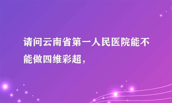 请问云南省第一人民医院能不能做四维彩超，