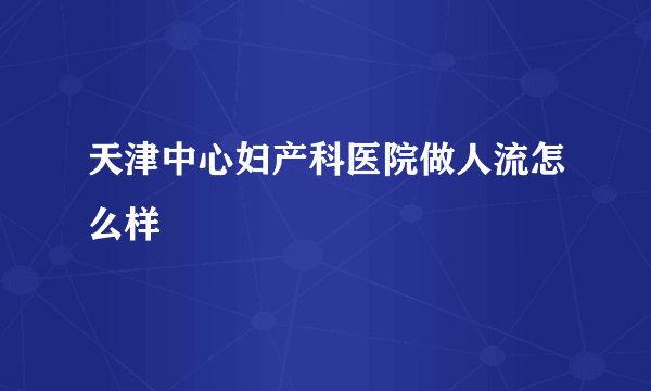 天津中心妇产科医院做人流怎么样