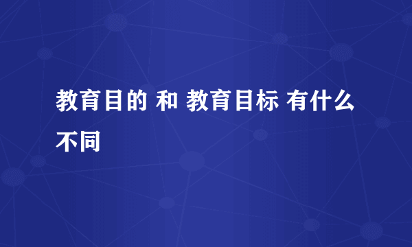 教育目的 和 教育目标 有什么不同