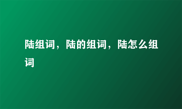 陆组词，陆的组词，陆怎么组词