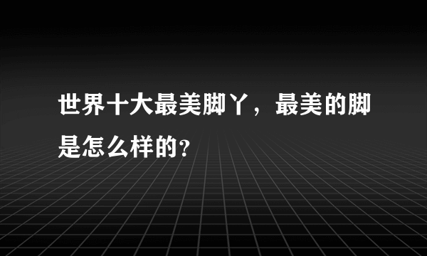 世界十大最美脚丫，最美的脚是怎么样的？