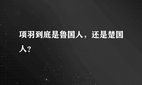 项羽到底是鲁国人，还是楚国人？