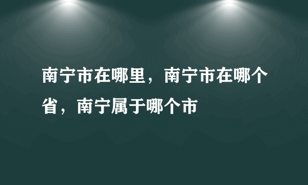 南宁市在哪里，南宁市在哪个省，南宁属于哪个市