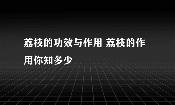 荔枝的功效与作用 荔枝的作用你知多少