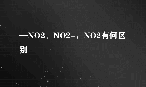 —NO2、NO2-，NO2有何区别