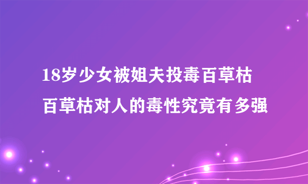 18岁少女被姐夫投毒百草枯 百草枯对人的毒性究竟有多强