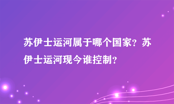 苏伊士运河属于哪个国家？苏伊士运河现今谁控制？