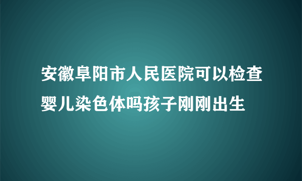 安徽阜阳市人民医院可以检查婴儿染色体吗孩子刚刚出生