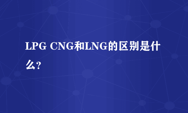 LPG CNG和LNG的区别是什么？