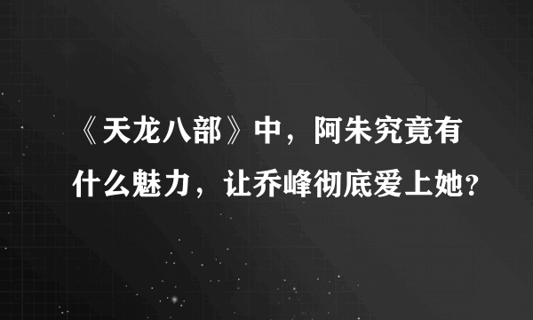 《天龙八部》中，阿朱究竟有什么魅力，让乔峰彻底爱上她？