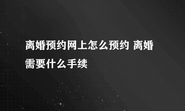 离婚预约网上怎么预约 离婚需要什么手续