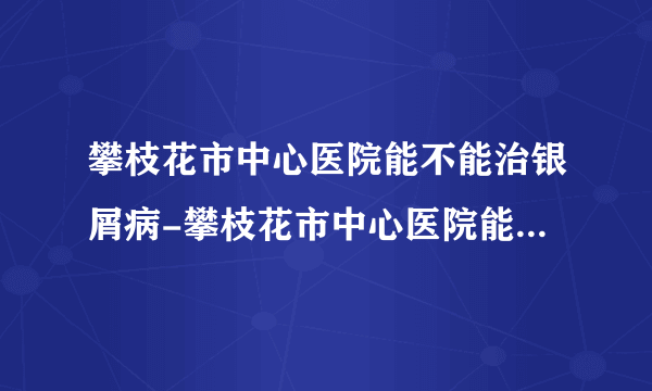 攀枝花市中心医院能不能治银屑病-攀枝花市中心医院能治好银屑病吗