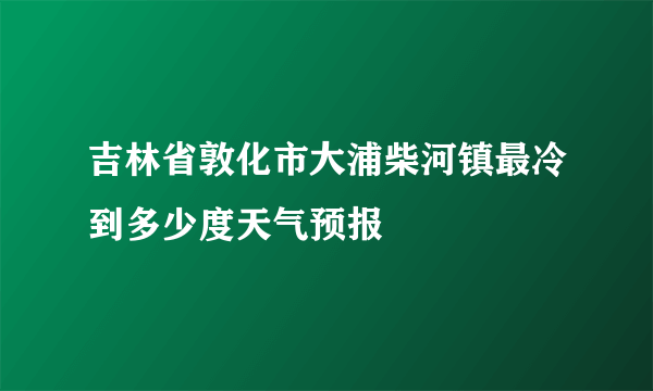 吉林省敦化市大浦柴河镇最冷到多少度天气预报