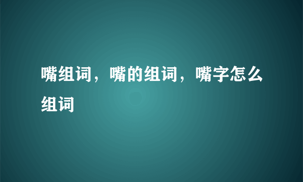 嘴组词，嘴的组词，嘴字怎么组词