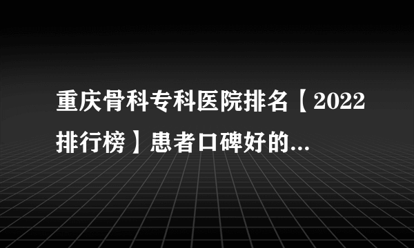 重庆骨科专科医院排名【2022排行榜】患者口碑好的骨科医院