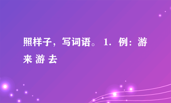 照样子，写词语。 1．例：游 来 游 去  