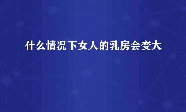 什么情况下女人的乳房会变大