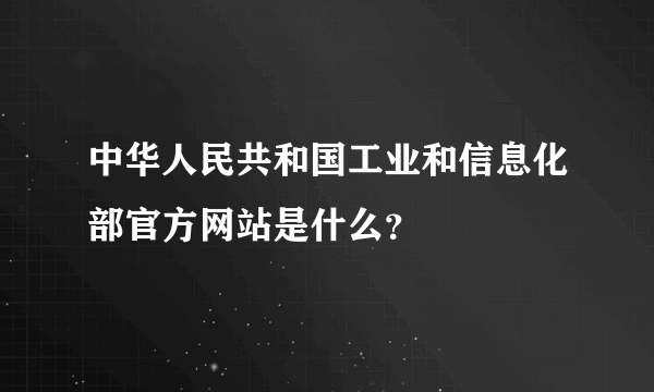 中华人民共和国工业和信息化部官方网站是什么？