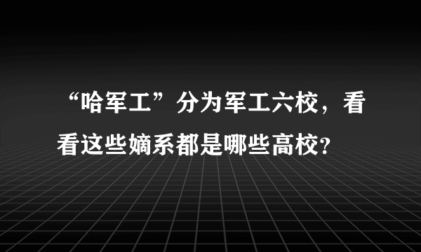 “哈军工”分为军工六校，看看这些嫡系都是哪些高校？