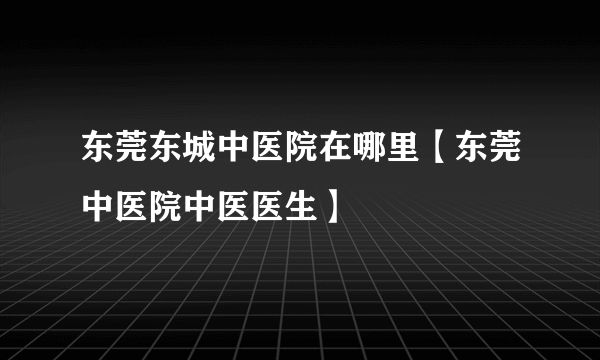 东莞东城中医院在哪里【东莞中医院中医医生】