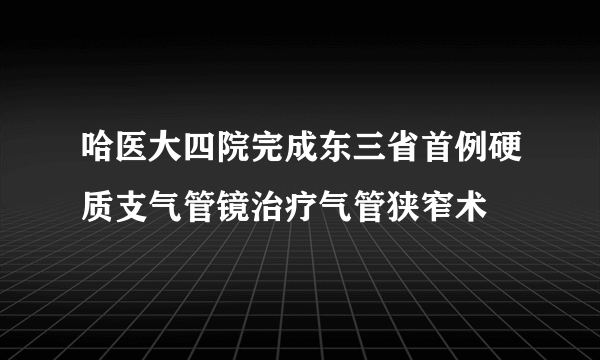 哈医大四院完成东三省首例硬质支气管镜治疗气管狭窄术