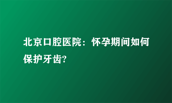 北京口腔医院：怀孕期间如何保护牙齿?