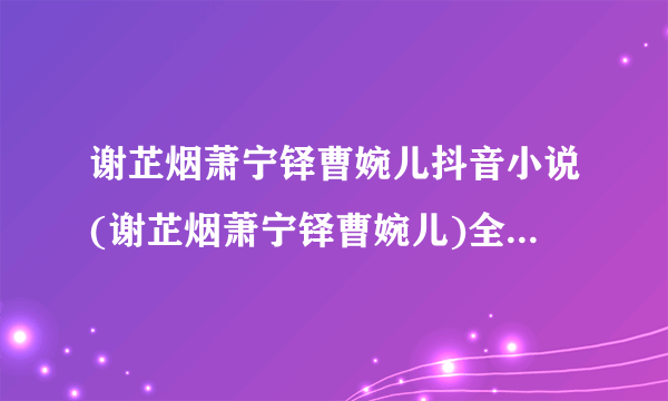 谢芷烟萧宁铎曹婉儿抖音小说(谢芷烟萧宁铎曹婉儿)全文免费阅读无弹窗大结局_谢芷烟萧宁铎曹婉儿抖音最新章节