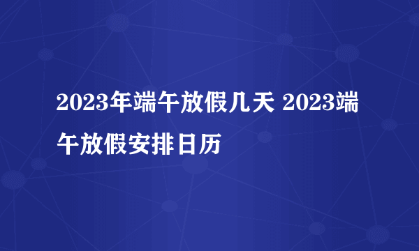 2023年端午放假几天 2023端午放假安排日历