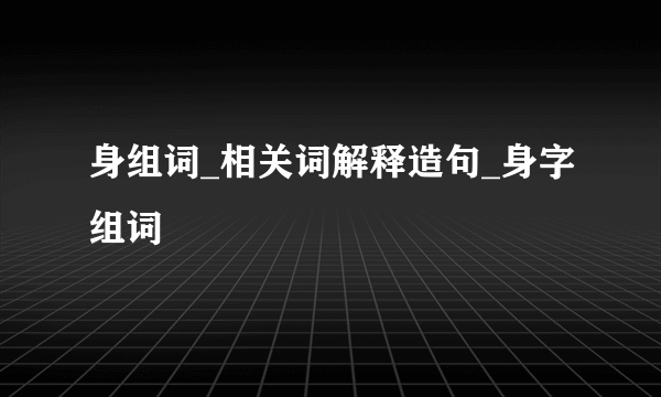 身组词_相关词解释造句_身字组词