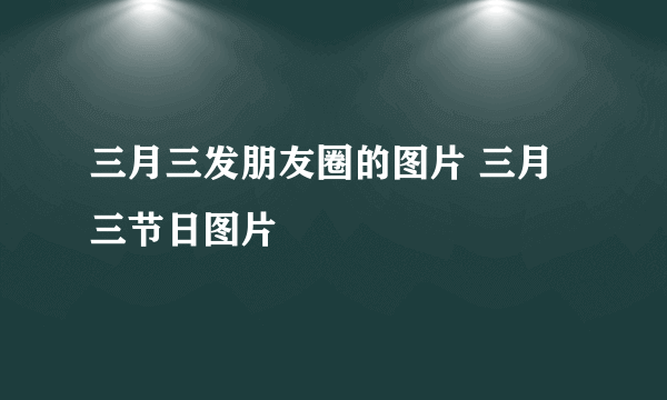 三月三发朋友圈的图片 三月三节日图片