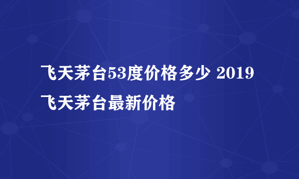 飞天茅台53度价格多少 2019飞天茅台最新价格