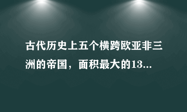 古代历史上五个横跨欧亚非三洲的帝国，面积最大的1300万平方公里