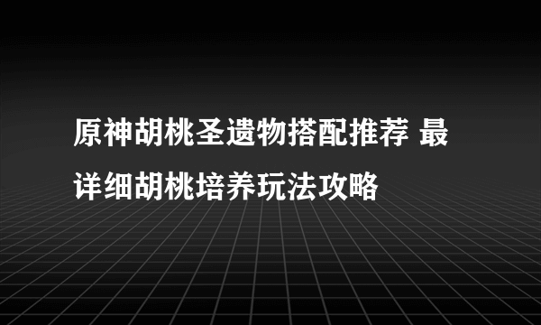 原神胡桃圣遗物搭配推荐 最详细胡桃培养玩法攻略