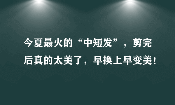 今夏最火的“中短发”，剪完后真的太美了，早换上早变美！