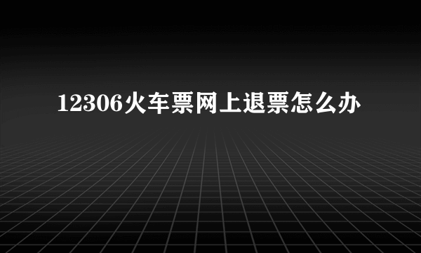 12306火车票网上退票怎么办