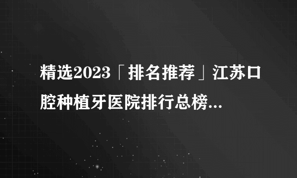 精选2023「排名推荐」江苏口腔种植牙医院排行总榜「实时公开」江苏种植牙集采新消息2023!