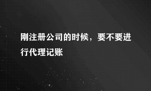 刚注册公司的时候，要不要进行代理记账