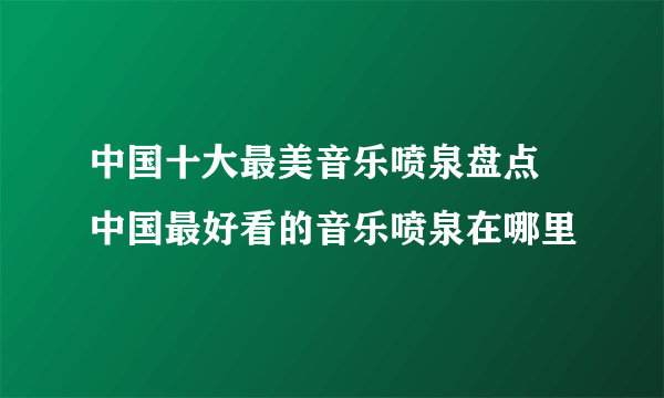 中国十大最美音乐喷泉盘点 中国最好看的音乐喷泉在哪里