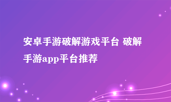 安卓手游破解游戏平台 破解手游app平台推荐