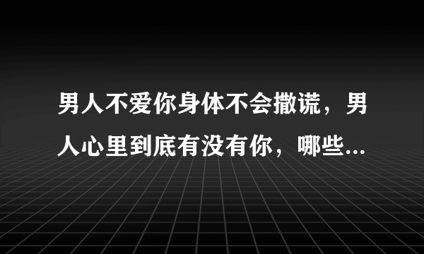 男人不爱你身体不会撒谎，男人心里到底有没有你，哪些细节不会撒谎呢？