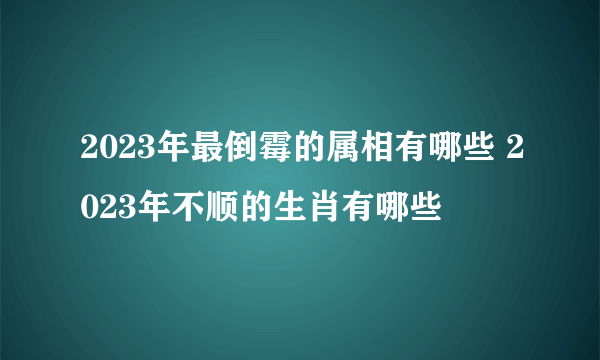 2023年最倒霉的属相有哪些 2023年不顺的生肖有哪些