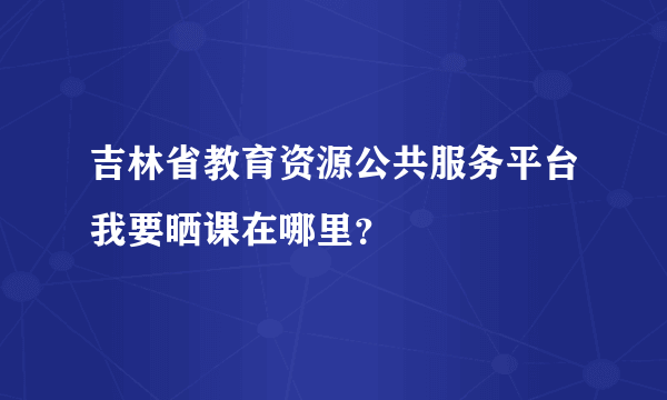 吉林省教育资源公共服务平台我要晒课在哪里？