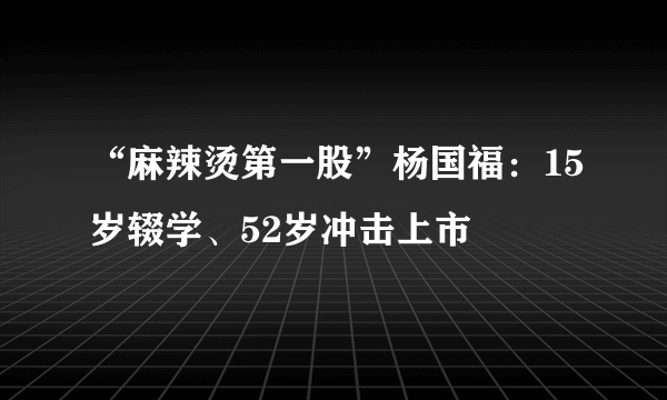 “麻辣烫第一股”杨国福：15岁辍学、52岁冲击上市