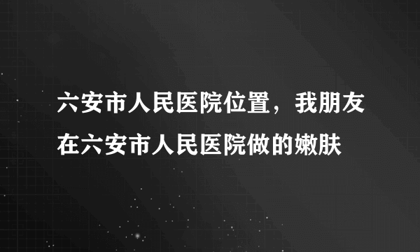 六安市人民医院位置，我朋友在六安市人民医院做的嫩肤